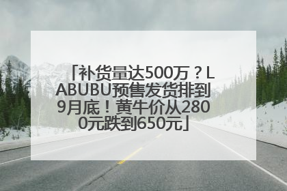 补货量达500万？LABUBU预售发货排到9月底！黄牛价从2800元跌到650元